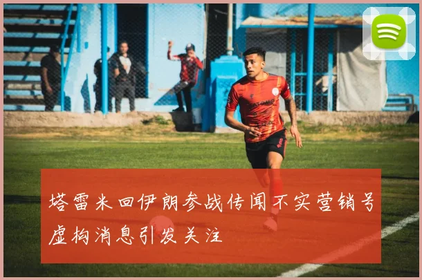 塔雷米回伊朗参战传闻不实营销号虚构消息引发关注