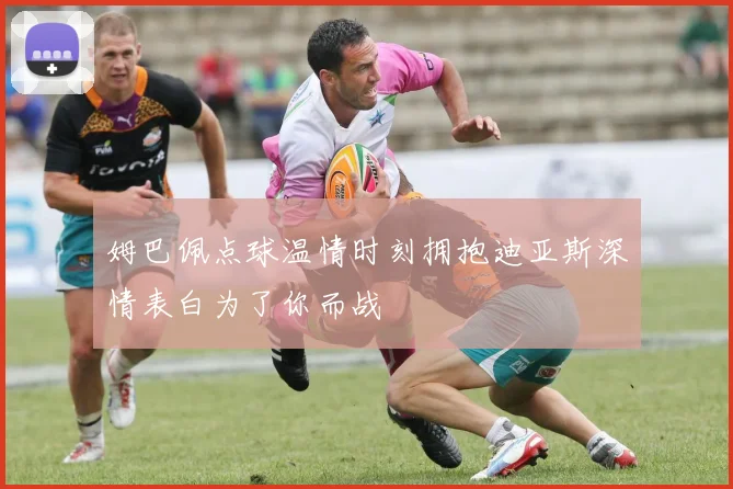 姆巴佩点球温情时刻拥抱迪亚斯深情表白为了你而战