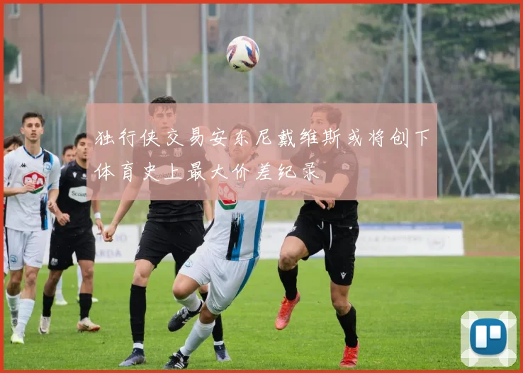独行侠交易安东尼戴维斯或将创下体育史上最大价差纪录