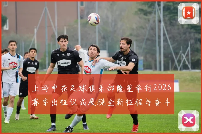 上海申花足球俱乐部隆重举行2026赛季出征仪式展现全新征程与奋斗目标