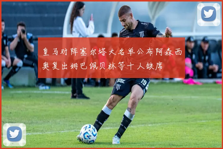 皇马对阵塞尔塔大名单公布阿森西奥复出姆巴佩贝林等十人缺席
