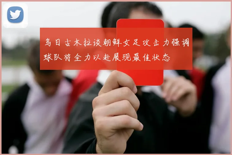 乌日古木拉谈朝鲜女足攻击力强调球队将全力以赴展现最佳状态