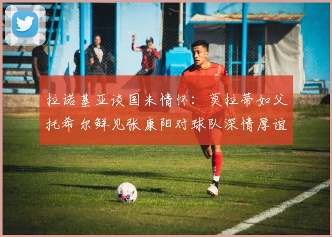 拉诺基亚谈国米情怀：莫拉蒂如父托希尔鲜见张康阳对球队深情厚谊