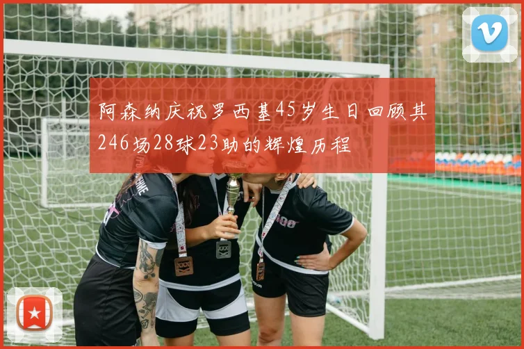 阿森纳庆祝罗西基45岁生日回顾其246场28球23助的辉煌历程