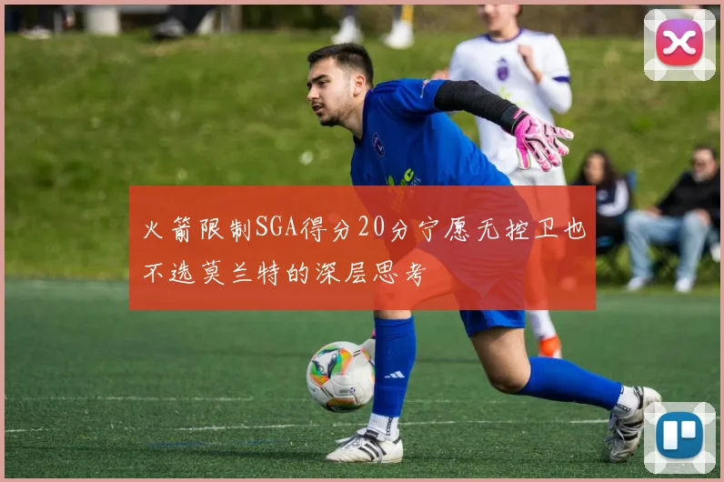 火箭限制SGA得分20分宁愿无控卫也不选莫兰特的深层思考