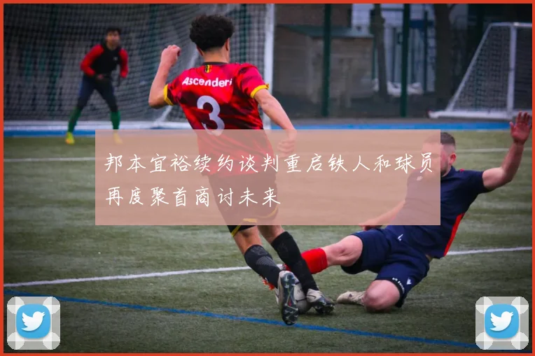 邦本宜裕续约谈判重启铁人和球员再度聚首商讨未来