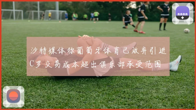 沙特媒体称葡萄牙体育已放弃引进C罗交易成本超出俱乐部承受范围